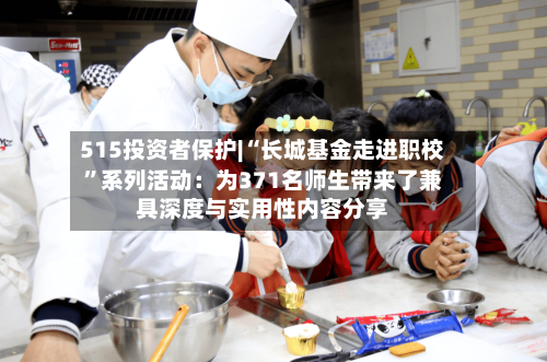515投资者保护|“长城基金走进职校”系列活动：为371名师生带来了兼具深度与实用性内容分享-第1张图片