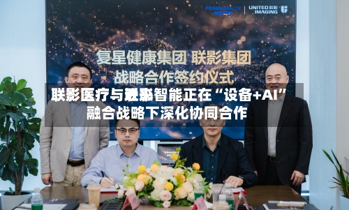 联影医疗：近来联影医疗与联影智能正在“设备+AI”融合战略下深化协同合作-第1张图片