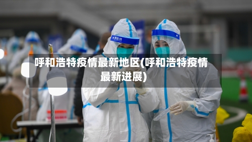 呼和浩特疫情最新地区(呼和浩特疫情最新进展)-第1张图片