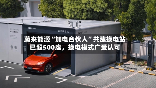 蔚来能源“加电合伙人”共建换电站已超500座，换电模式广受认可-第1张图片