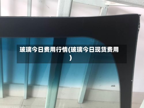 玻璃今日费用行情(玻璃今日现货费用)-第1张图片