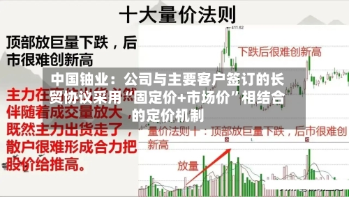 中国铀业：公司与主要客户签订的长贸协议采用“固定价+市场价”相结合的定价机制-第1张图片