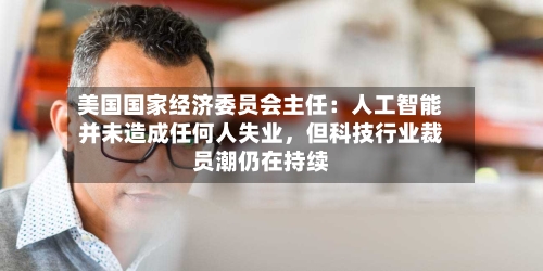美国国家经济委员会主任：人工智能并未造成任何人失业，但科技行业裁员潮仍在持续-第1张图片