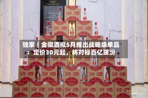 独家｜金徽酒拟5月推出战略级单品：定价30元起，将对标百亿玻汾-第1张图片