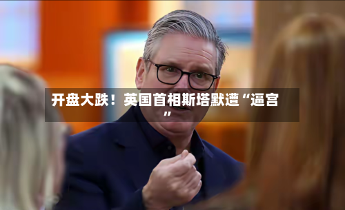 开盘大跌！英国首相斯塔默遭“逼宫	”-第1张图片