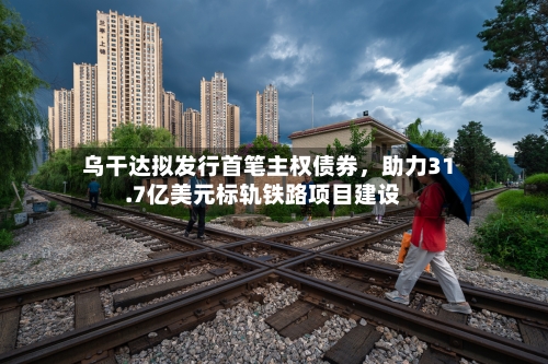 乌干达拟发行首笔主权债券，助力31.7亿美元标轨铁路项目建设-第1张图片