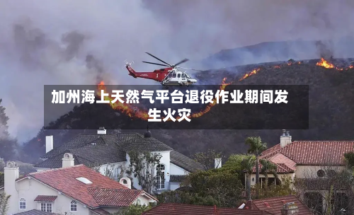 加州海上天然气平台退役作业期间发生火灾-第1张图片