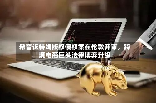 希音诉特姆版权侵权案在伦敦开审	，跨境电商巨头法律博弈升级-第1张图片