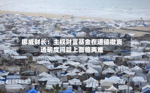 挪威财长：主权财富基金在道德撤资透明度问题上面临两难-第1张图片