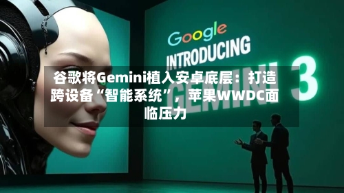 谷歌将Gemini植入安卓底层：打造跨设备“智能系统”，苹果WWDC面临压力-第1张图片