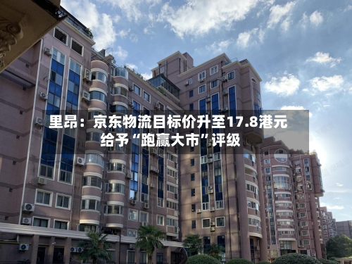 里昂：京东物流目标价升至17.8港元 给予“跑赢大市”评级-第1张图片