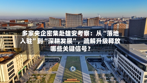 多家央企密集赴雄安考察：从“落地入驻”到“深耕发展	”，疏解升级释放哪些关键信号？-第1张图片