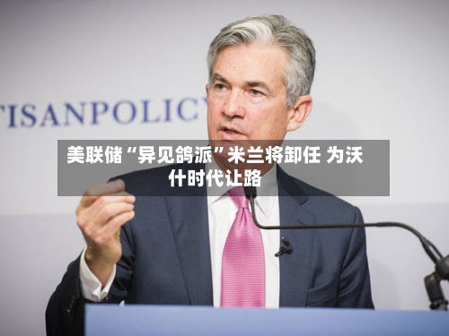 美联储“异见鸽派”米兰将卸任 为沃什时代让路-第1张图片