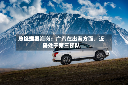 广汽世界总经理卫海岗：广汽在出海方面，近来仍处于第三梯队-第1张图片