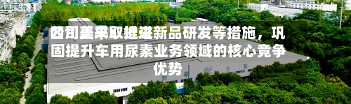 四川美丰：近来公司正采取推进新品研发等措施，巩固提升车用尿素业务领域的核心竞争优势-第1张图片