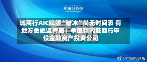 城商行AIC牌照“破冰”尚无时间表 有地方金融监管局：争取辖内城商行申设金融资产投资公司-第1张图片