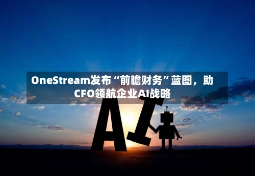 OneStream发布“前瞻财务”蓝图	，助CFO领航企业AI战略-第1张图片