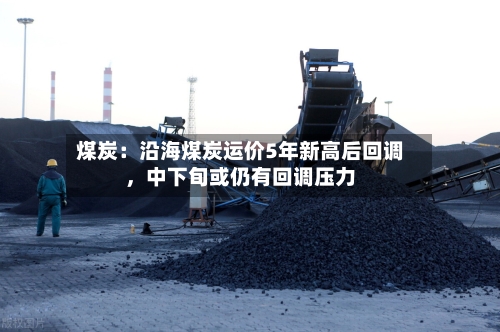 煤炭：沿海煤炭运价5年新高后回调	，中下旬或仍有回调压力-第1张图片