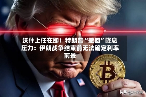沃什上任在即！特朗普“撤回”降息压力：伊朗战争结束前无法确定利率前景-第1张图片