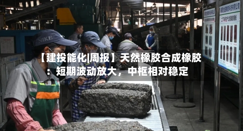 【建投能化|周报】天然橡胶合成橡胶：短期波动放大，中枢相对稳定-第1张图片