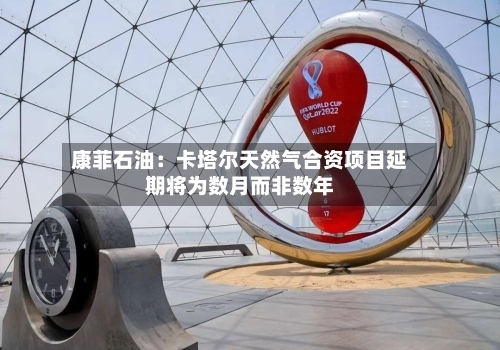 康菲石油:卡塔尔天然气合资项目延期将为数月而非数年-第1张图片