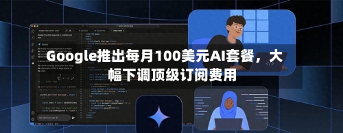 Google推出每月100美元AI套餐，大幅下调顶级订阅费用-第1张图片