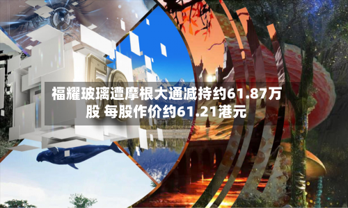 福耀玻璃遭摩根大通减持约61.87万股 每股作价约61.21港元-第1张图片