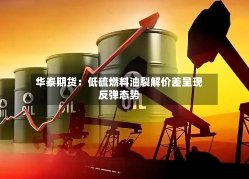 华泰期货:低硫燃料油裂解价差呈现反弹态势-第1张图片