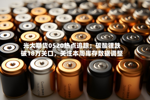 光大期货0520热点追踪：碳酸锂跌破18万关口	，关注本周库存数据调整-第1张图片