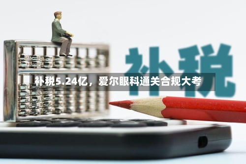 补税5.24亿，爱尔眼科通关合规大考-第1张图片