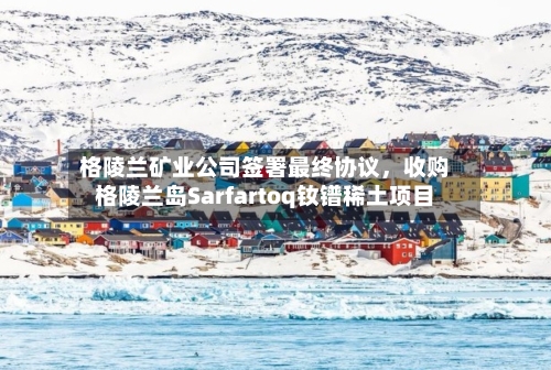格陵兰矿业公司签署最终协议，收购格陵兰岛Sarfartoq钕镨稀土项目-第1张图片