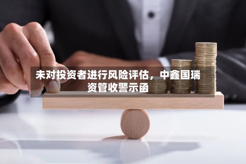 未对投资者进行风险评估，中鑫国瑞资管收警示函-第1张图片