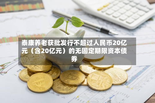 泰康养老获批发行不超过人民币20亿元(含20亿元)的无固定期限资本债券-第1张图片