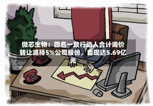 微芯生物：四名一致行动人合计询价转让减持5%公司股份，套现达5.69亿元-第1张图片