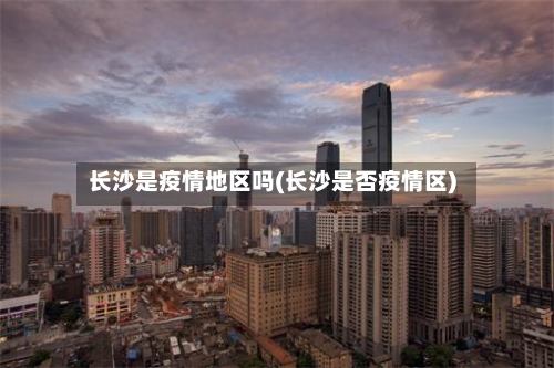 长沙是疫情地区吗(长沙是否疫情区)-第1张图片