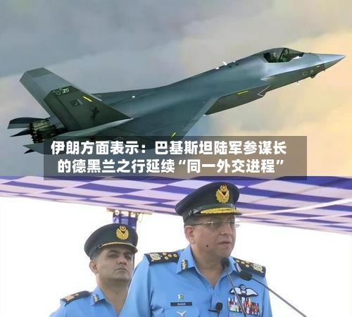 伊朗方面表示：巴基斯坦陆军参谋长的德黑兰之行延续“同一外交进程”-第1张图片