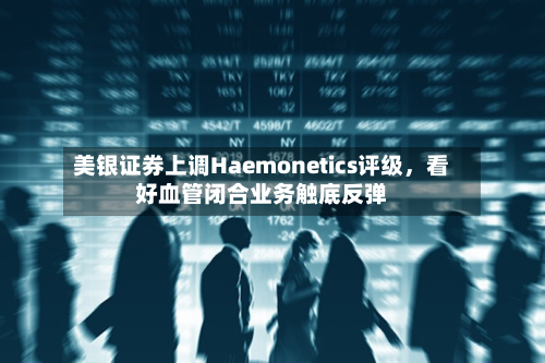 美银证券上调Haemonetics评级，看好血管闭合业务触底反弹-第1张图片