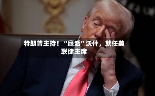 特朗普主持！“鹰派	”沃什	，就任美联储主席-第1张图片