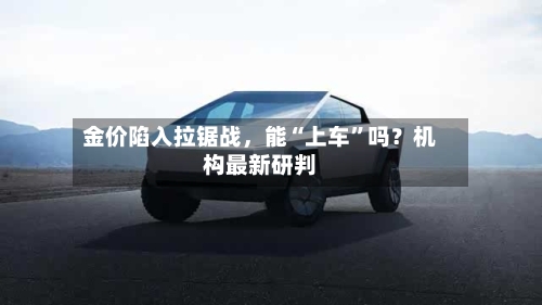 金价陷入拉锯战，能“上车	”吗？机构最新研判-第1张图片