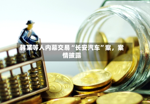 韩某等人内幕交易“长安汽车	”案，案情披露-第1张图片