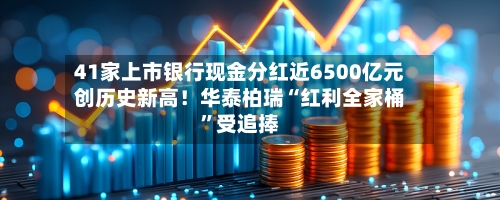 41家上市银行现金分红近6500亿元创历史新高！华泰柏瑞“红利全家桶”受追捧-第1张图片
