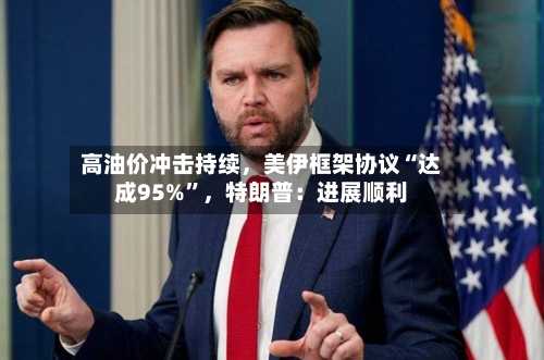 高油价冲击持续	，美伊框架协议“达成95%”，特朗普：进展顺利-第1张图片