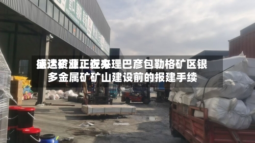 盛达资源：近来德运矿业正在办理巴彦包勒格矿区银多金属矿矿山建设前的报建手续-第1张图片
