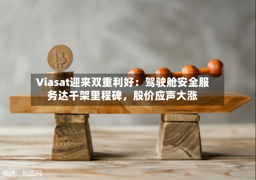Viasat迎来双重利好：驾驶舱安全服务达千架里程碑	，股价应声大涨-第1张图片