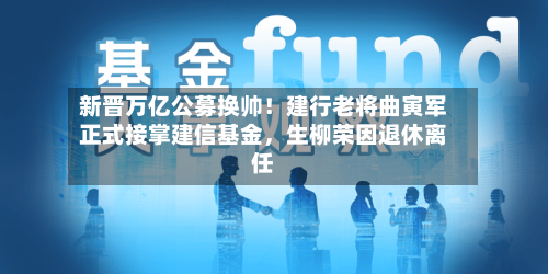 新晋万亿公募换帅！建行老将曲寅军正式接掌建信基金，生柳荣因退休离任-第1张图片