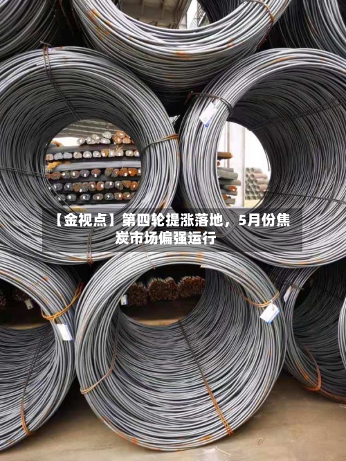 【金视点】第四轮提涨落地，5月份焦炭市场偏强运行-第1张图片