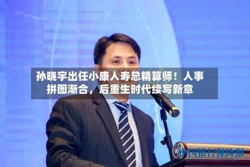 孙晓宇出任小康人寿总精算师！人事拼图渐合，后重生时代续写新章-第1张图片