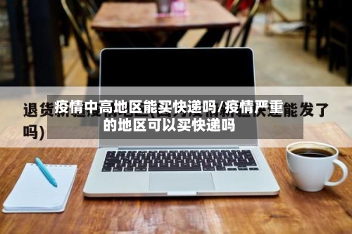 疫情中高地区能买快递吗/疫情严重的地区可以买快递吗-第1张图片