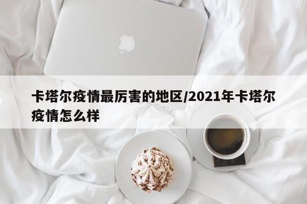 卡塔尔疫情最厉害的地区/2021年卡塔尔疫情怎么样