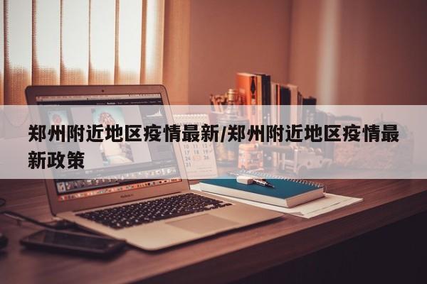 郑州附近地区疫情最新/郑州附近地区疫情最新政策